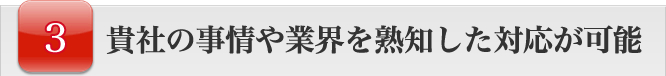 貴社の事情や業界を熟知した対応が可能